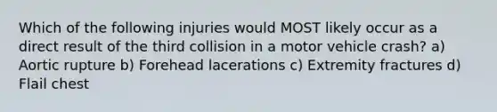 Which of the following injuries would MOST likely occur as a direct result of the third collision in a motor vehicle crash? a) Aortic rupture b) Forehead lacerations c) Extremity fractures d) Flail chest