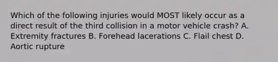 Which of the following injuries would MOST likely occur as a direct result of the third collision in a motor vehicle crash? A. Extremity fractures B. Forehead lacerations C. Flail chest D. Aortic rupture