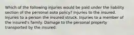 Which of the following injuries would be paid under the liability section of the personal auto policy? Injuries to the insured. Injuries to a person the insured struck. Injuries to a member of the insured's family. Damage to the personal property transported by the insured.