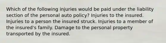 Which of the following injuries would be paid under the liability section of the personal auto policy? Injuries to the insured. Injuries to a person the insured struck. Injuries to a member of the insured's family. Damage to the personal property transported by the insured.