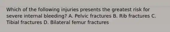 Which of the following injuries presents the greatest risk for severe internal bleeding? A. Pelvic fractures B. Rib fractures C. Tibial fractures D. Bilateral femur fractures