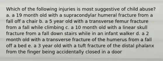 Which of the following injuries is most suggestive of child abuse? a. a 19 month old with a supracondylar humeral fracture from a fall off a chair b. a 5 year old with a transverse femur fracture from a fall while climbing c. a 10 month old with a linear skull fracture from a fall down stairs while in an infant walker d. a 2 month old with a transverse fracture of the humerus from a fall off a bed e. a 3 year old with a tuft fracture of the distal phalanx from the finger being accidentally closed in a door