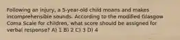 Following an injury, a 5-year-old child moans and makes incomprehensible sounds. According to the modified Glasgow Coma Scale for children, what score should be assigned for verbal response? A) 1 B) 2 C) 3 D) 4