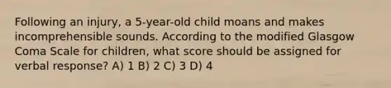 Following an injury, a 5-year-old child moans and makes incomprehensible sounds. According to the modified Glasgow Coma Scale for children, what score should be assigned for verbal response? A) 1 B) 2 C) 3 D) 4