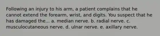 Following an injury to his arm, a patient complains that he cannot extend the forearm, wrist, and digits. You suspect that he has damaged the... a. median nerve. b. radial nerve. c. musculocutaneous nerve. d. ulnar nerve. e. axillary nerve.