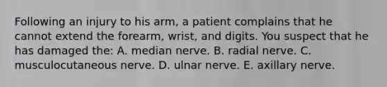 Following an injury to his arm, a patient complains that he cannot extend the forearm, wrist, and digits. You suspect that he has damaged the: A. median nerve. B. radial nerve. C. musculocutaneous nerve. D. ulnar nerve. E. axillary nerve.