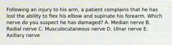 Following an injury to his arm, a patient complains that he has lost the ability to flex his elbow and supinate his forearm. Which nerve do you suspect he has damaged? A. Median nerve B. Radial nerve C. Musculocutaneous nerve D. Ulnar nerve E. Axillary nerve