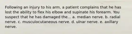 Following an injury to his arm, a patient complains that he has lost the ability to flex his elbow and supinate his forearm. You suspect that he has damaged the... a. median nerve. b. radial nerve. c. musculocutaneous nerve. d. ulnar nerve. e. axillary nerve.