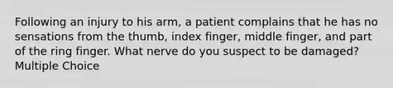 Following an injury to his arm, a patient complains that he has no sensations from the thumb, index finger, middle finger, and part of the ring finger. What nerve do you suspect to be damaged? Multiple Choice