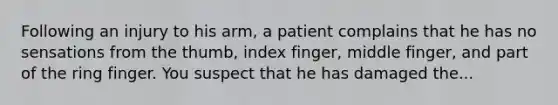 Following an injury to his arm, a patient complains that he has no sensations from the thumb, index finger, middle finger, and part of the ring finger. You suspect that he has damaged the...