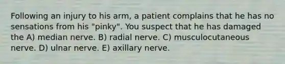 Following an injury to his arm, a patient complains that he has no sensations from his "pinky". You suspect that he has damaged the A) median nerve. B) radial nerve. C) musculocutaneous nerve. D) ulnar nerve. E) axillary nerve.