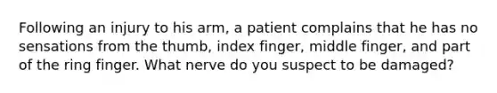 Following an injury to his arm, a patient complains that he has no sensations from the thumb, index finger, middle finger, and part of the ring finger. What nerve do you suspect to be damaged?