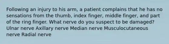 Following an injury to his arm, a patient complains that he has no sensations from the thumb, index finger, middle finger, and part of the ring finger. What nerve do you suspect to be damaged? Ulnar nerve Axillary nerve Median nerve Musculocutaneous nerve Radial nerve