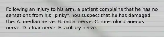 Following an injury to his arm, a patient complains that he has no sensations from his "pinky". You suspect that he has damaged the: A. median nerve. B. radial nerve. C. musculocutaneous nerve. D. ulnar nerve. E. axillary nerve.