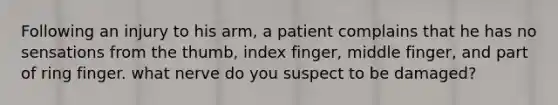 Following an injury to his arm, a patient complains that he has no sensations from the thumb, index finger, middle finger, and part of ring finger. what nerve do you suspect to be damaged?