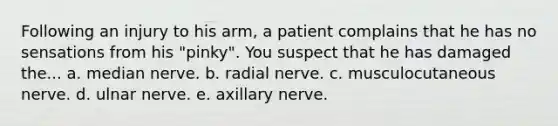 Following an injury to his arm, a patient complains that he has no sensations from his "pinky". You suspect that he has damaged the... a. median nerve. b. radial nerve. c. musculocutaneous nerve. d. ulnar nerve. e. axillary nerve.