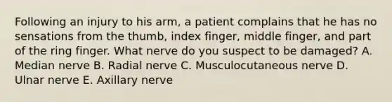 Following an injury to his arm, a patient complains that he has no sensations from the thumb, index finger, middle finger, and part of the ring finger. What nerve do you suspect to be damaged? A. Median nerve B. Radial nerve C. Musculocutaneous nerve D. Ulnar nerve E. Axillary nerve