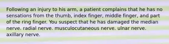 Following an injury to his arm, a patient complains that he has no sensations from the thumb, index finger, middle finger, and part of the ring finger. You suspect that he has damaged the median nerve. radial nerve. musculocutaneous nerve. ulnar nerve. axillary nerve.