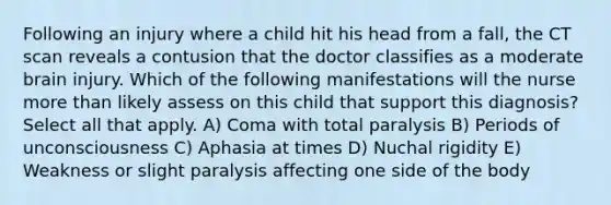 Following an injury where a child hit his head from a fall, the CT scan reveals a contusion that the doctor classifies as a moderate brain injury. Which of the following manifestations will the nurse more than likely assess on this child that support this diagnosis? Select all that apply. A) Coma with total paralysis B) Periods of unconsciousness C) Aphasia at times D) Nuchal rigidity E) Weakness or slight paralysis affecting one side of the body