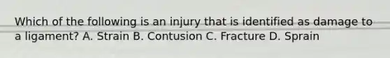 Which of the following is an injury that is identified as damage to a ligament? A. Strain B. Contusion C. Fracture D. Sprain