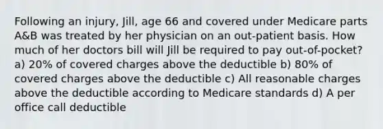 Following an injury, Jill, age 66 and covered under Medicare parts A&B was treated by her physician on an out-patient basis. How much of her doctors bill will Jill be required to pay out-of-pocket? a) 20% of covered charges above the deductible b) 80% of covered charges above the deductible c) All reasonable charges above the deductible according to Medicare standards d) A per office call deductible