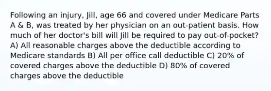 Following an injury, Jill, age 66 and covered under Medicare Parts A & B, was treated by her physician on an out-patient basis. How much of her doctor's bill will Jill be required to pay out-of-pocket? A) All reasonable charges above the deductible according to Medicare standards B) All per office call deductible C) 20% of covered charges above the deductible D) 80% of covered charges above the deductible