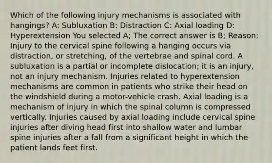 Which of the following injury mechanisms is associated with hangings? A: Subluxation B: Distraction C: Axial loading D: Hyperextension You selected A; The correct answer is B; Reason: Injury to the cervical spine following a hanging occurs via distraction, or stretching, of the vertebrae and spinal cord. A subluxation is a partial or incomplete dislocation; it is an injury, not an injury mechanism. Injuries related to hyperextension mechanisms are common in patients who strike their head on the windshield during a motor-vehicle crash. Axial loading is a mechanism of injury in which the spinal column is compressed vertically. Injuries caused by axial loading include cervical spine injuries after diving head first into shallow water and lumbar spine injuries after a fall from a significant height in which the patient lands feet first.