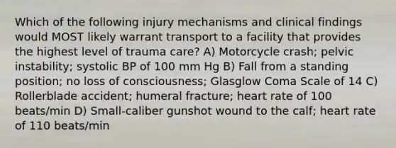 Which of the following injury mechanisms and clinical findings would MOST likely warrant transport to a facility that provides the highest level of trauma care? A) Motorcycle crash; pelvic instability; systolic BP of 100 mm Hg B) Fall from a standing position; no loss of consciousness; Glasglow Coma Scale of 14 C) Rollerblade accident; humeral fracture; heart rate of 100 beats/min D) Small-caliber gunshot wound to the calf; heart rate of 110 beats/min