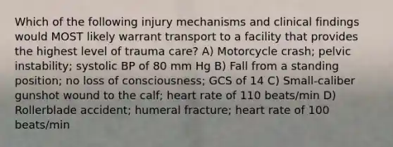 Which of the following injury mechanisms and clinical findings would MOST likely warrant transport to a facility that provides the highest level of trauma care? A) Motorcycle crash; pelvic instability; systolic BP of 80 mm Hg B) Fall from a standing position; no loss of consciousness; GCS of 14 C) Small-caliber gunshot wound to the calf; heart rate of 110 beats/min D) Rollerblade accident; humeral fracture; heart rate of 100 beats/min