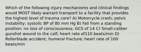 Which of the following injury mechanisms and clinical findings would MOST likely warrant transport to a facility that provides the highest level of trauma care? A) Motorcycle crash; pelvic instability; systolic BP of 80 mm Hg B) Fall from a standing position; no loss of consciousness; GCS of 14 C) Small-caliber gunshot wound to the calf; heart rate of110 beats/min D) Rollerblade accident; humeral fracture; heart rate of 100 beats/min