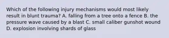 Which of the following injury mechanisms would most likely result in blunt trauma? A. falling from a tree onto a fence B. the pressure wave caused by a blast C. small caliber gunshot wound D. explosion involving shards of glass