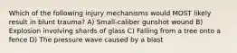 Which of the following injury mechanisms would MOST likely result in blunt trauma? A) Small-caliber gunshot wound B) Explosion involving shards of glass C) Falling from a tree onto a fence D) The pressure wave caused by a blast