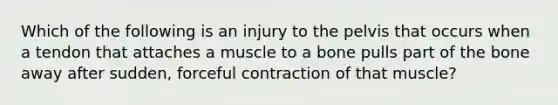 Which of the following is an injury to the pelvis that occurs when a tendon that attaches a muscle to a bone pulls part of the bone away after sudden, forceful contraction of that muscle?