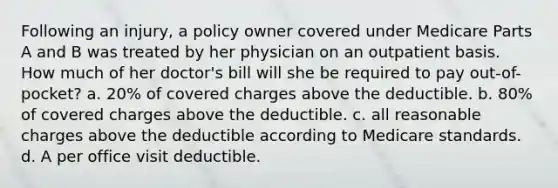 Following an injury, a policy owner covered under Medicare Parts A and B was treated by her physician on an outpatient basis. How much of her doctor's bill will she be required to pay out-of-pocket? a. 20% of covered charges above the deductible. b. 80% of covered charges above the deductible. c. all reasonable charges above the deductible according to Medicare standards. d. A per office visit deductible.