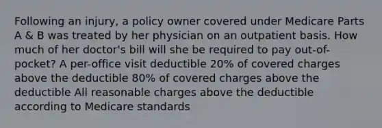 Following an injury, a policy owner covered under Medicare Parts A & B was treated by her physician on an outpatient basis. How much of her doctor's bill will she be required to pay out-of-pocket? A per-office visit deductible 20% of covered charges above the deductible 80% of covered charges above the deductible All reasonable charges above the deductible according to Medicare standards