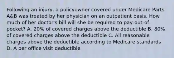 Following an injury, a policyowner covered under Medicare Parts A&B was treated by her physician on an outpatient basis. How much of her doctor's bill will she be required to pay-out-of-pocket? A. 20% of covered charges above the deductible B. 80% of covered charges above the deductible C. All reasonable charges above the deductible according to Medicare standards D. A per office visit deductible