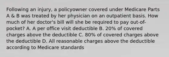 Following an injury, a policyowner covered under Medicare Parts A & B was treated by her physician on an outpatient basis. How much of her doctor's bill will she be required to pay out-of-pocket? A. A per office visit deductible B. 20% of covered charges above the deductible C. 80% of covered charges above the deductible D. All reasonable charges above the deductible according to Medicare standards