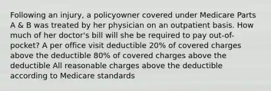 Following an injury, a policyowner covered under Medicare Parts A & B was treated by her physician on an outpatient basis. How much of her doctor's bill will she be required to pay out-of-pocket? A per office visit deductible 20% of covered charges above the deductible 80% of covered charges above the deductible All reasonable charges above the deductible according to Medicare standards