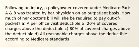 Following an injury, a policyowner covered under Medicare Parts A & B was treated by her physician on an outpatient basis. How much of her doctor's bill will she be required to pay out-of-pocket? a) A per office visit deductible b) 20% of covered charges above the deductible c) 80% of covered charges above the deductible d) All reasonable charges above the deductible according to Medicare standards