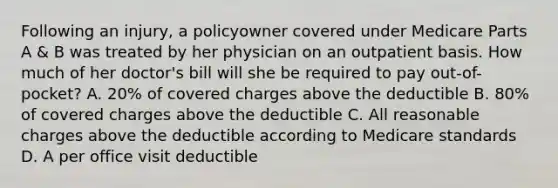 Following an injury, a policyowner covered under Medicare Parts A & B was treated by her physician on an outpatient basis. How much of her doctor's bill will she be required to pay out-of-pocket? A. 20% of covered charges above the deductible B. 80% of covered charges above the deductible C. All reasonable charges above the deductible according to Medicare standards D. A per office visit deductible