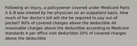 Following an injury, a policyowner covered under Medicare Parts A & B was treated by her physician on an outpatient basis. How much of her doctor's bill will she be required to pay out-of-pocket? 80% of covered charges above the deductible All reasonable charges above the deductible according to Medicare standards A per office visit deductible 20% of covered charges above the deductible