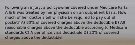 Following an injury, a policyowner covered under Medicare Parts A & B was treated by her physician on an outpatient basis. How much of her doctor's bill will she be required to pay out-of-pocket? A) 80% of covered charges above the deductible B) All reasonable charges above the deductible according to Medicare standards C) A per office visit deductible D) 20% of covered charges above the deductible