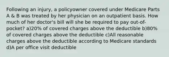 Following an injury, a policyowner covered under Medicare Parts A & B was treated by her physician on an outpatient basis. How much of her doctor's bill will she be required to pay out-of-pocket? a)20% of covered charges above the deductible b)80% of covered charges above the deductible c)All reasonable charges above the deductible according to Medicare standards d)A per office visit deductible