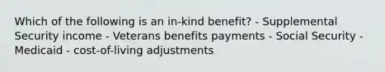 Which of the following is an in-kind benefit? - Supplemental Security income - Veterans benefits payments - Social Security - Medicaid - cost-of-living adjustments