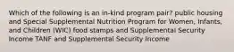 Which of the following is an in-kind program pair? public housing and Special Supplemental Nutrition Program for Women, Infants, and Children (WIC) food stamps and Supplemental Security Income TANF and Supplemental Security Income