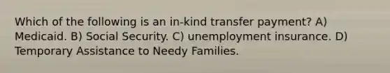 Which of the following is an in-kind transfer payment? A) Medicaid. B) Social Security. C) unemployment insurance. D) Temporary Assistance to Needy Families.