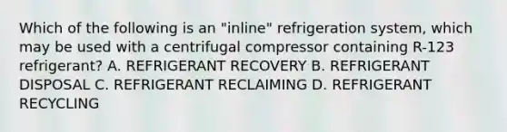 Which of the following is an "inline" refrigeration system, which may be used with a centrifugal compressor containing R-123 refrigerant? A. REFRIGERANT RECOVERY B. REFRIGERANT DISPOSAL C. REFRIGERANT RECLAIMING D. REFRIGERANT RECYCLING