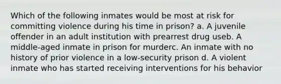 Which of the following inmates would be most at risk for committing violence during his time in prison? a. A juvenile offender in an adult institution with prearrest drug useb. A middle-aged inmate in prison for murderc. An inmate with no history of prior violence in a low-security prison d. A violent inmate who has started receiving interventions for his behavior