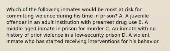 Which of the following inmates would be most at risk for committing violence during his time in prison? A. A juvenile offender in an adult institution with prearrest drug use B. A middle-aged inmate in prison for murder C. An inmate with no history of prior violence in a low-security prison D. A violent inmate who has started receiving interventions for his behavior