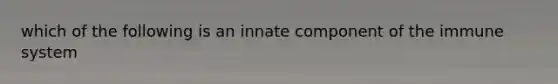 which of the following is an innate component of the immune system